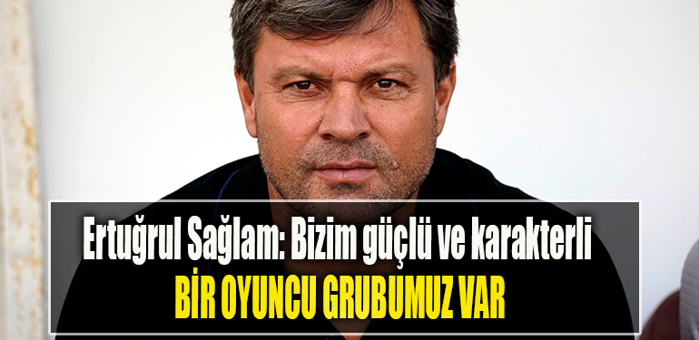 Ertuğrul Sağlam Bizim güçlü ve karakterli bir oyuncu grubu var