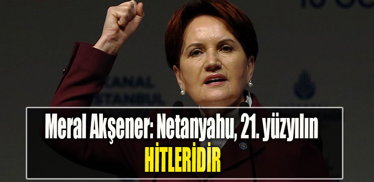 Meral Akşener Netanyahu, 21. yüzyılın Hitleridir