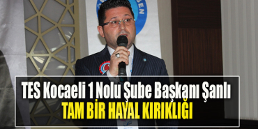TES Kocaeli 1 Nolu Şube Başkanı Şanlı Tam bir hayal kırıklığı