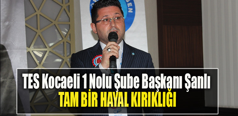 TES Kocaeli 1 Nolu Şube Başkanı Şanlı Tam bir hayal kırıklığı